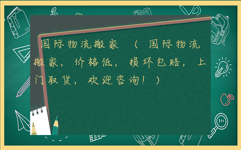 国际物流搬家 (国际物流搬家,价格低,损坏包赔,上门取货,欢迎咨询!)